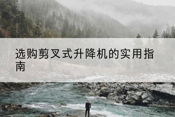 阿拉善盟剪叉式升降机怎么选-选购剪叉式升降机的实用指南
