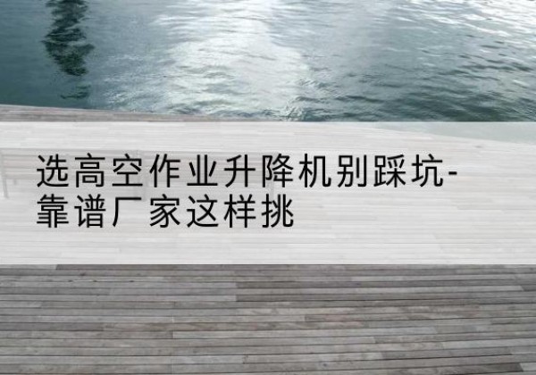 阿拉善盟剪叉式升降机厂家-选高空作业升降机别踩坑-靠谱厂家这样挑