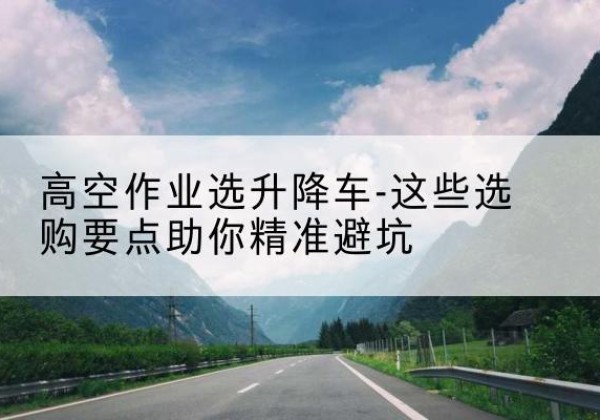 阿拉善盟升降车厂家-高空作业选升降车-这些选购要点助你*避坑